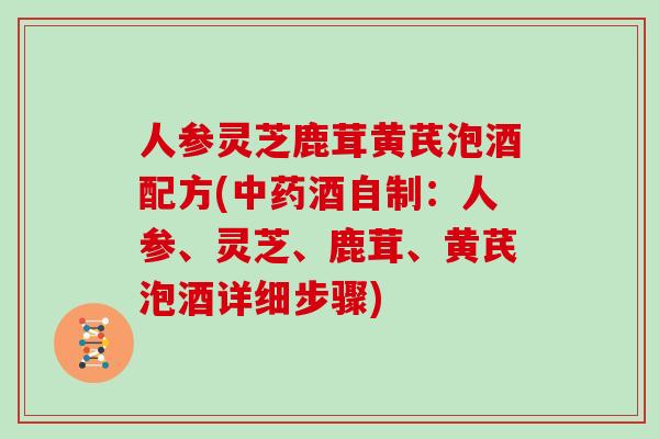 人参灵芝鹿茸黄芪泡酒配方(酒自制：人参、灵芝、鹿茸、黄芪泡酒详细步骤)