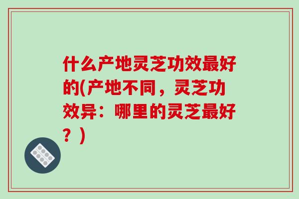 什么产地灵芝功效好的(产地不同，灵芝功效异：哪里的灵芝好？)