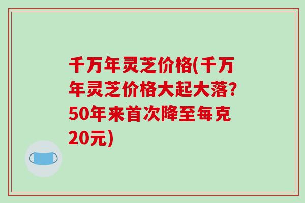 千万年灵芝价格(千万年灵芝价格大起大落?50年来首次降至每克20元) 千万年灵芝价格(千万年灵芝价格大起大落?50年来首次降至每克20元)