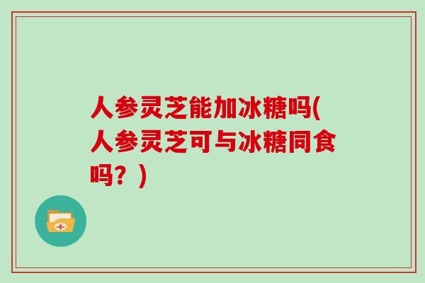 人参灵芝能加冰糖吗(人参灵芝可与冰糖同食吗?) 人参灵芝能加冰糖吗(人参灵芝可与冰糖同食吗?)