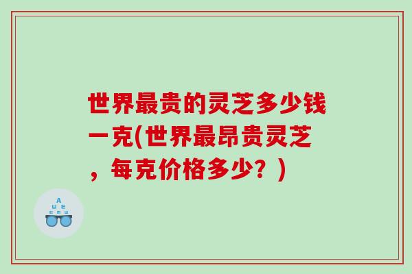 世界贵的灵芝多少钱一克(世界昂贵灵芝，每克价格多少？)
