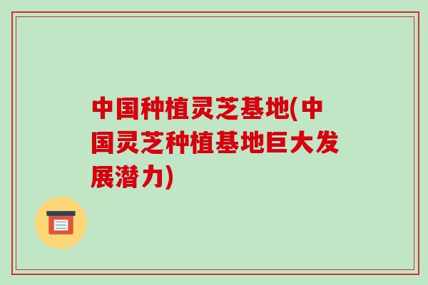 中国种植灵芝基地(中国灵芝种植基地巨大发展潜力)