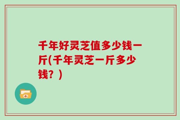 千年好灵芝值多少钱一斤(千年灵芝一斤多少钱?) 千年好灵芝值多少钱一斤(千年灵芝一斤多少钱?)