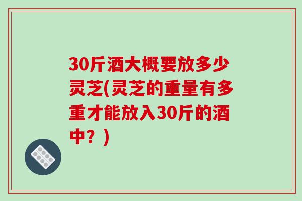 30斤酒大概要放多少灵芝(灵芝的重量有多重才能放入30斤的酒中?) 30斤酒大概要放多少灵芝(灵芝的重量有多重才能放入30斤的酒中?)