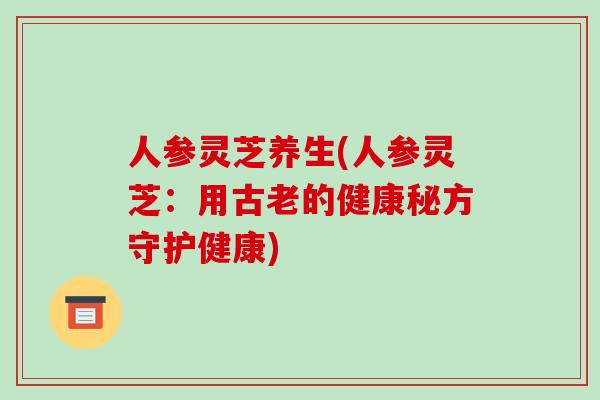 人参灵芝养生(人参灵芝:用古老的健康秘方守护健康) 人参灵芝养生(人参灵芝:用古老的健康秘方守护健康)