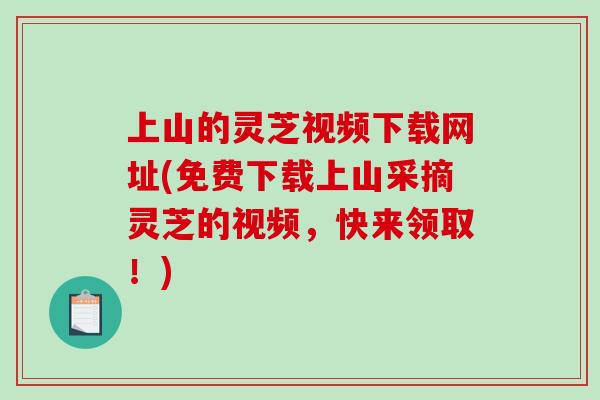 上山的灵芝视频下载网址(免费下载上山采摘灵芝的视频,快来领取!) 上山的灵芝视频下载网址(免费下载上山采摘灵芝的视频,快来领取!)