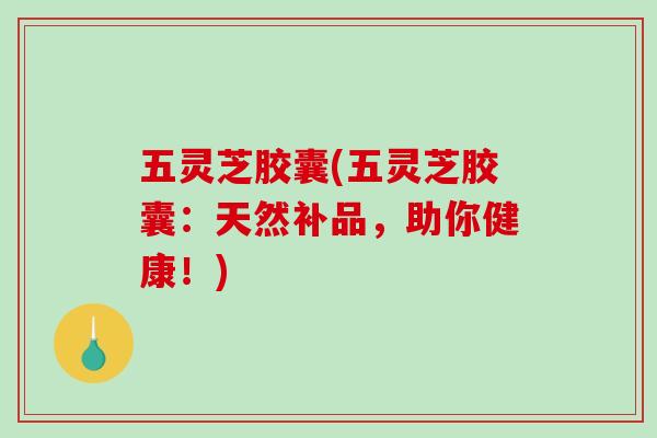 五灵芝胶囊(五灵芝胶囊:天然补品,助你健康!) 五灵芝胶囊(五灵芝胶囊:天然补品,助你健康!)