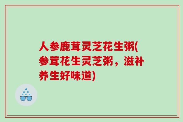 人参鹿茸灵芝花生粥(参茸花生灵芝粥,滋补养生好味道) 人参鹿茸灵芝花生粥(参茸花生灵芝粥,滋补养生好味道)