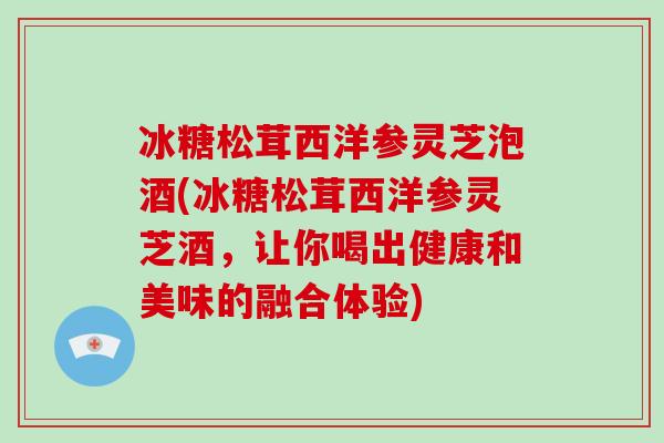 冰糖松茸西洋参灵芝泡酒(冰糖松茸西洋参灵芝酒,让你喝出健康和美味的融合体验) 冰糖松茸西洋参灵芝泡酒(冰糖松茸西洋参灵芝酒,让你喝出健康和美味的融合体验)