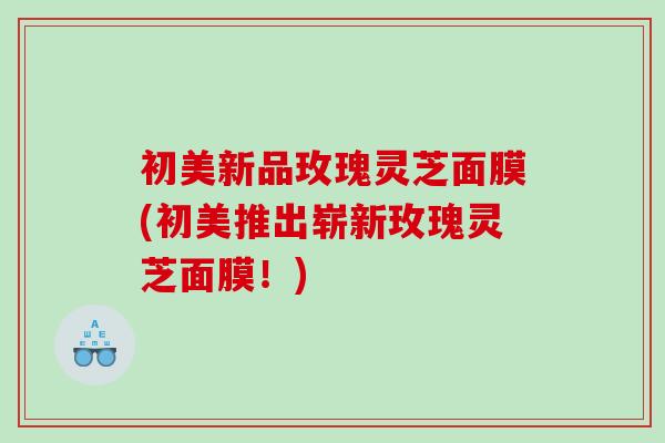 初美新品玫瑰灵芝面膜(初美推出崭新玫瑰灵芝面膜!) 初美新品玫瑰灵芝面膜(初美推出崭新玫瑰灵芝面膜!)