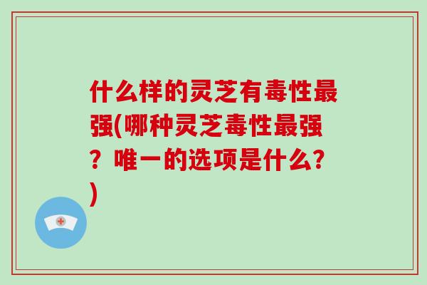 什么样的灵芝有毒性强(哪种灵芝毒性强?的选项是什么?) 什么样的灵芝有毒性强(哪种灵芝毒性强?的选项是什么?)