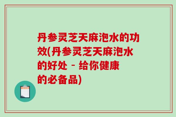 丹参灵芝天麻泡水的功效(丹参灵芝天麻泡水的好处 - 给你健康的必备品)
