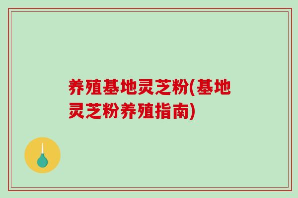 养殖基地灵芝粉(基地灵芝粉养殖指南) 养殖基地灵芝粉(基地灵芝粉养殖指南)