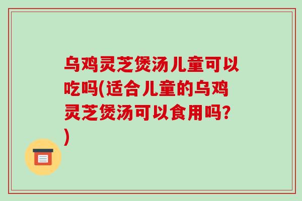 乌鸡灵芝煲汤儿童可以吃吗(适合儿童的乌鸡灵芝煲汤可以食用吗？)