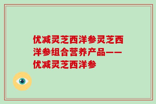 优减灵芝西洋参灵芝西洋参组合营养产品——优减灵芝西洋参