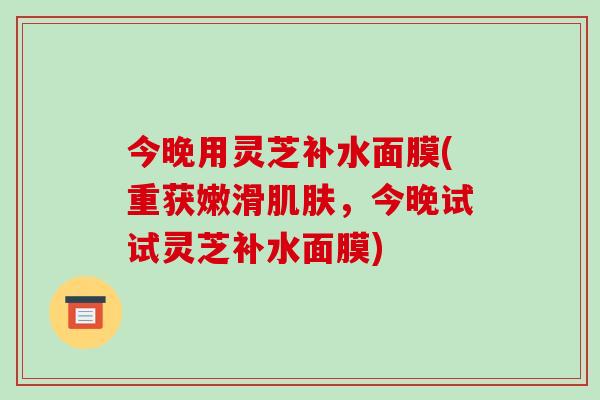今晚用灵芝补水面膜(重获嫩滑肌肤，今晚试试灵芝补水面膜)