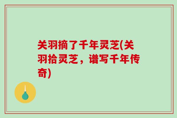 关羽摘了千年灵芝(关羽拾灵芝，谱写千年传奇)
