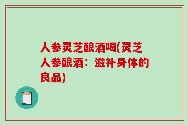 人参灵芝酿酒喝(灵芝人参酿酒：滋补身体的良品)