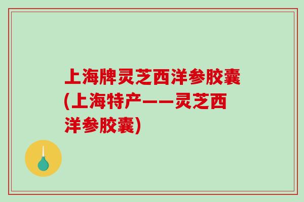 上海牌灵芝西洋参胶囊(上海特产——灵芝西洋参胶囊)