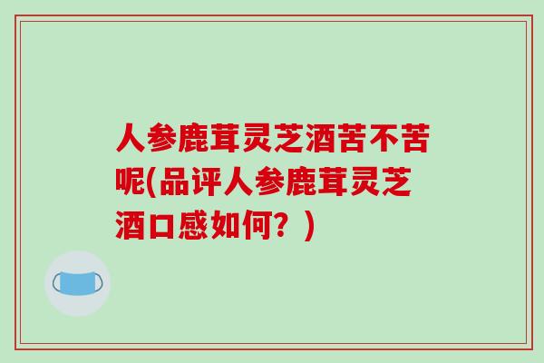 人参鹿茸灵芝酒苦不苦呢(品评人参鹿茸灵芝酒口感如何？)