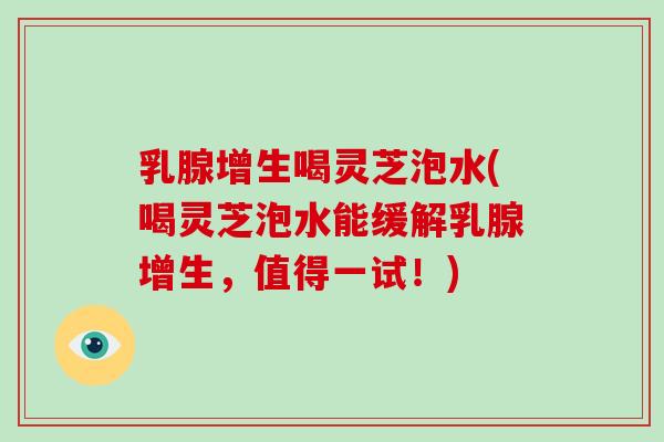 乳腺增生喝灵芝泡水(喝灵芝泡水能缓解乳腺增生,值得一试!) 乳腺增生喝灵芝泡水(喝灵芝泡水能缓解乳腺增生,值得一试!)