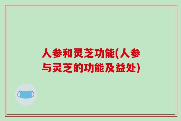 人参和灵芝功能(人参与灵芝的功能及益处) 人参和灵芝功能(人参与灵芝的功能及益处)