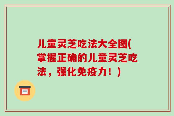 儿童灵芝吃法大全图(掌握正确的儿童灵芝吃法,强化免疫力!) 儿童灵芝吃法大全图(掌握正确的儿童灵芝吃法,强化免疫力!)