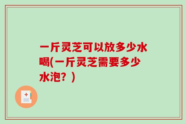 一斤灵芝可以放多少水喝(一斤灵芝需要多少水泡？)