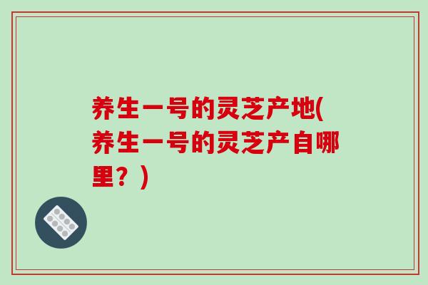 养生一号的灵芝产地(养生一号的灵芝产自哪里?) 养生一号的灵芝产地(养生一号的灵芝产自哪里?)
