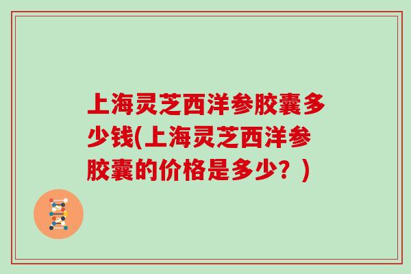 上海灵芝西洋参胶囊多少钱(上海灵芝西洋参胶囊的价格是多少?) 上海灵芝西洋参胶囊多少钱(上海灵芝西洋参胶囊的价格是多少?)