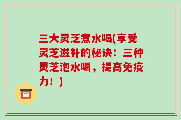三大灵芝煮水喝(享受灵芝滋补的秘诀:三种灵芝泡水喝,提高免疫力!) 三大灵芝煮水喝(享受灵芝滋补的秘诀:三种灵芝泡水喝,提高免疫力!)