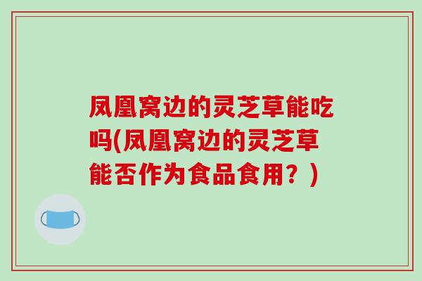 凤凰窝边的灵芝草能吃吗(凤凰窝边的灵芝草能否作为食品食用？)