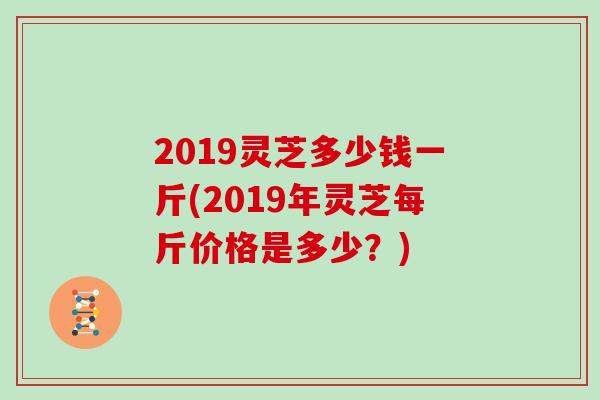 2019灵芝多少钱一斤(2019年灵芝每斤价格是多少？)