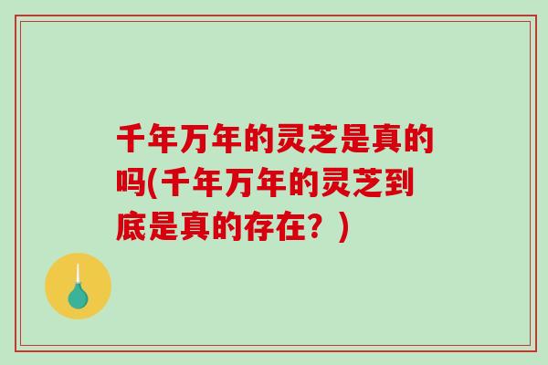 千年万年的灵芝是真的吗(千年万年的灵芝到底是真的存在?) 千年万年的灵芝是真的吗(千年万年的灵芝到底是真的存在?)