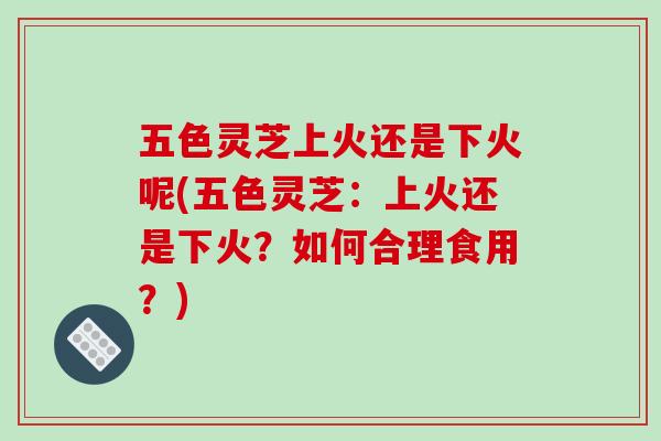 五色灵芝上火还是下火呢(五色灵芝:上火还是下火?如何合理食用?) 五色灵芝上火还是下火呢(五色灵芝:上火还是下火?如何合理食用?)