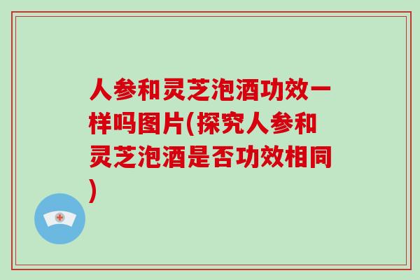 人参和灵芝泡酒功效一样吗图片(探究人参和灵芝泡酒是否功效相同)