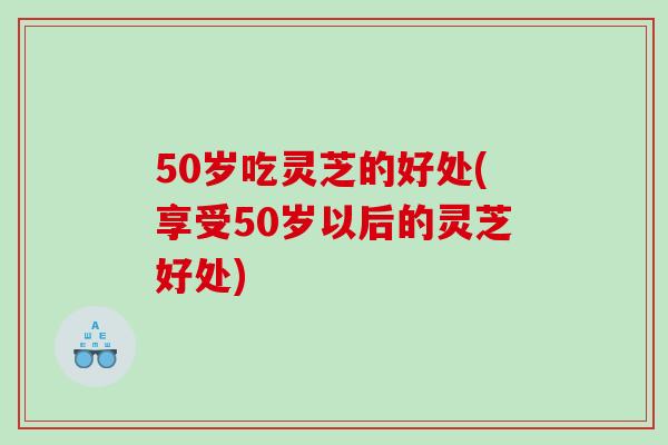 50岁吃灵芝的好处(享受50岁以后的灵芝好处) 50岁吃灵芝的好处(享受50岁以后的灵芝好处)