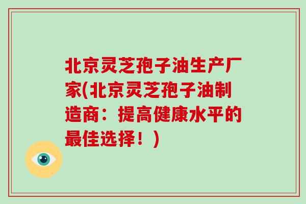 北京灵芝孢子油生产厂家(北京灵芝孢子油制造商：提高健康水平的佳选择！)