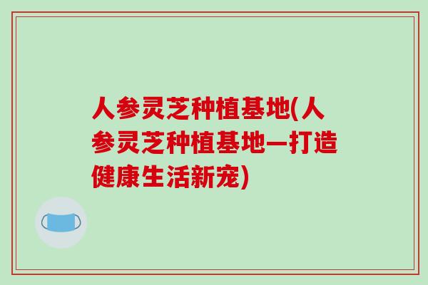 人参灵芝种植基地(人参灵芝种植基地—打造健康生活新宠)