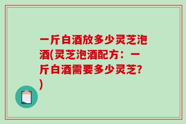 一斤白酒放多少灵芝泡酒(灵芝泡酒配方：一斤白酒需要多少灵芝？)