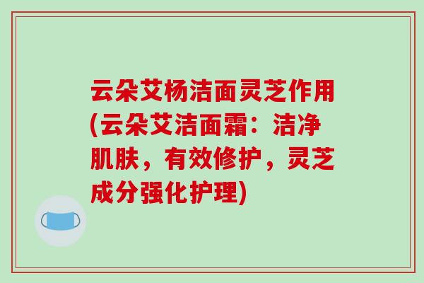 云朵艾杨洁面灵芝作用(云朵艾洁面霜:洁净,有效修护,灵芝成分强化护理) 云朵艾杨洁面灵芝作用(云朵艾洁面霜:洁净,有效修护,灵芝成分强化护理)