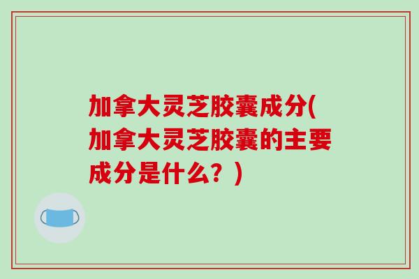 加拿大灵芝胶囊成分(加拿大灵芝胶囊的主要成分是什么？)