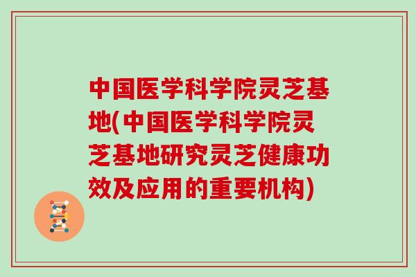 中国医学科学院灵芝基地(中国医学科学院灵芝基地研究灵芝健康功效及应用的重要机构) 中国医学科学院灵芝基地(中国医学科学院灵芝基地研究灵芝健康功效及应用的重要机构)