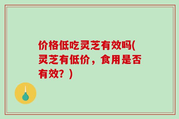 价格低吃灵芝有效吗(灵芝有低价，食用是否有效？)
