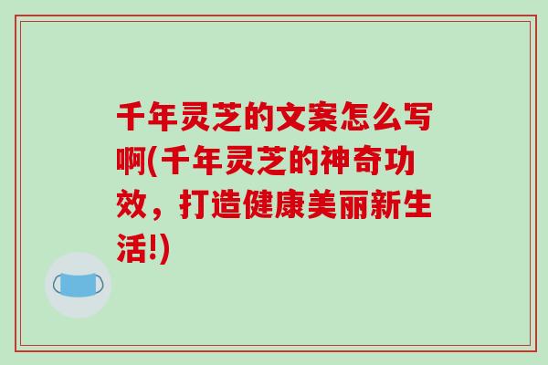 千年灵芝的文案怎么写啊(千年灵芝的神奇功效,打造健康美丽新生活!) 千年灵芝的文案怎么写啊(千年灵芝的神奇功效,打造健康美丽新生活!)