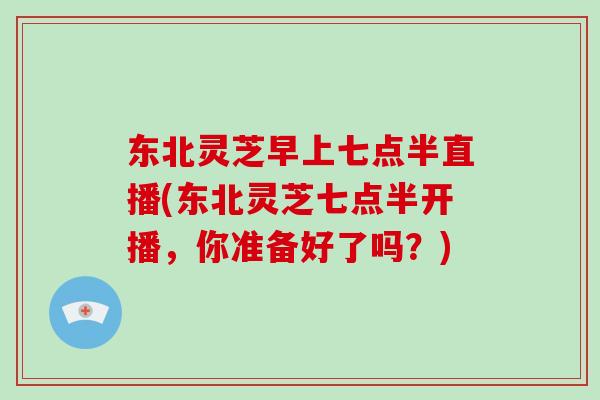 东北灵芝早上七点半直播(东北灵芝七点半开播,你准备好了吗?) 东北灵芝早上七点半直播(东北灵芝七点半开播,你准备好了吗?)