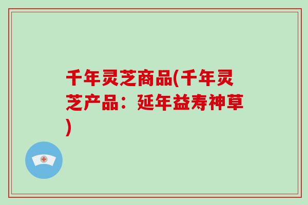 千年灵芝商品(千年灵芝产品：延年益寿神草)