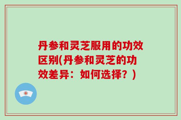 丹参和灵芝服用的功效区别(丹参和灵芝的功效差异：如何选择？)