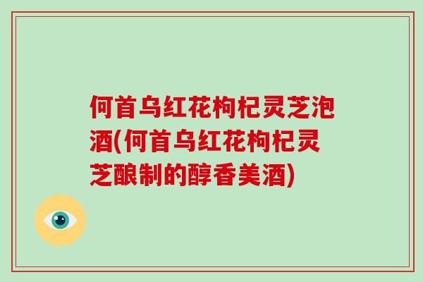 何首乌红花枸杞灵芝泡酒(何首乌红花枸杞灵芝酿制的醇香美酒)