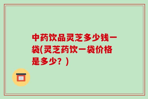 饮品灵芝多少钱一袋(灵芝药饮一袋价格是多少？)